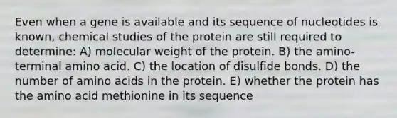 Even when a gene is available and its sequence of nucleotides is known, chemical studies of the protein are still required to determine: A) molecular weight of the protein. B) the amino-terminal amino acid. C) the location of disulfide bonds. D) the number of amino acids in the protein. E) whether the protein has the amino acid methionine in its sequence