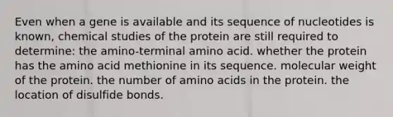 Even when a gene is available and its sequence of nucleotides is known, chemical studies of the protein are still required to determine: the amino-terminal amino acid. whether the protein has the amino acid methionine in its sequence. molecular weight of the protein. the number of amino acids in the protein. the location of disulfide bonds.