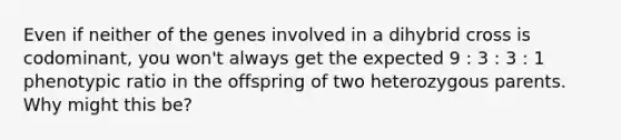 Even if neither of the genes involved in a dihybrid cross is codominant, you won't always get the expected 9 : 3 : 3 : 1 phenotypic ratio in the offspring of two heterozygous parents. Why might this be?