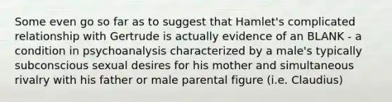 Some even go so far as to suggest that Hamlet's complicated relationship with Gertrude is actually evidence of an BLANK - a condition in psychoanalysis characterized by a male's typically subconscious sexual desires for his mother and simultaneous rivalry with his father or male parental figure (i.e. Claudius)