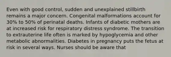 Even with good control, sudden and unexplained stillbirth remains a major concern. Congenital malformations account for 30% to 50% of perinatal deaths. Infants of diabetic mothers are at increased risk for respiratory distress syndrome. The transition to extrauterine life often is marked by hypoglycemia and other metabolic abnormalities. Diabetes in pregnancy puts the fetus at risk in several ways. Nurses should be aware that