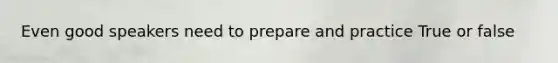 Even good speakers need to prepare and practice True or false