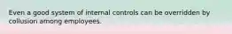 Even a good system of internal controls can be overridden by collusion among employees.