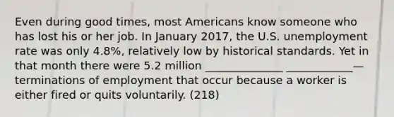 Even during good times, most Americans know someone who has lost his or her job. In January 2017, the U.S. unemployment rate was only 4.8%, relatively low by historical standards. Yet in that month there were 5.2 million ______________ ____________—terminations of employment that occur because a worker is either fired or quits voluntarily. (218)