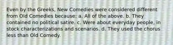 Even by the Greeks, New Comedies were considered different from Old Comedies because: a. All of the above. b. They contained no political satire. c. Were about everyday people, in stock characterizations and scenarios. d. They used the chorus less than Old Comedy.