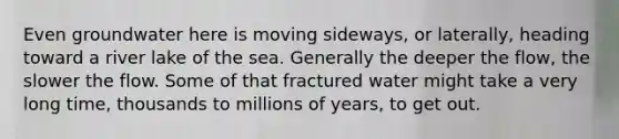 Even groundwater here is moving sideways, or laterally, heading toward a river lake of the sea. Generally the deeper the flow, the slower the flow. Some of that fractured water might take a very long time, thousands to millions of years, to get out.