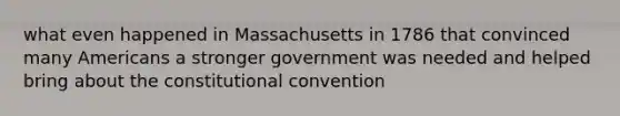 what even happened in Massachusetts in 1786 that convinced many Americans a stronger government was needed and helped bring about <a href='https://www.questionai.com/knowledge/knd5xy61DJ-the-constitutional-convention' class='anchor-knowledge'>the constitutional convention</a>