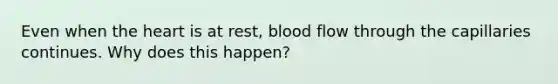 Even when the heart is at rest, blood flow through the capillaries continues. Why does this happen?