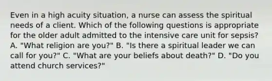 Even in a high acuity situation, a nurse can assess the spiritual needs of a client. Which of the following questions is appropriate for the older adult admitted to the intensive care unit for sepsis? A. "What religion are you?" B. "Is there a spiritual leader we can call for you?" C. "What are your beliefs about death?" D. "Do you attend church services?"