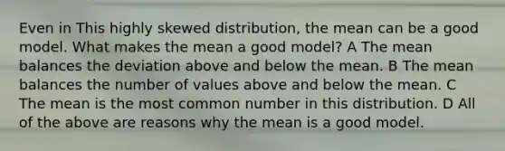 Even in This highly skewed distribution, the mean can be a good model. What makes the mean a good model? A The mean balances the deviation above and below the mean. B The mean balances the number of values above and below the mean. C The mean is the most common number in this distribution. D All of the above are reasons why the mean is a good model.