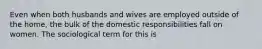 Even when both husbands and wives are employed outside of the home, the bulk of the domestic responsibilities fall on women. The sociological term for this is