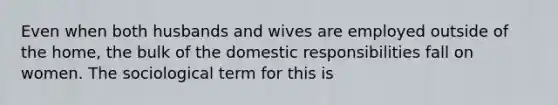 Even when both husbands and wives are employed outside of the home, the bulk of the domestic responsibilities fall on women. The sociological term for this is