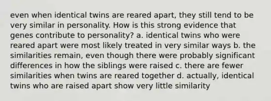 even when identical twins are reared apart, they still tend to be very similar in personality. How is this strong evidence that genes contribute to personality? a. identical twins who were reared apart were most likely treated in very similar ways b. the similarities remain, even though there were probably significant differences in how the siblings were raised c. there are fewer similarities when twins are reared together d. actually, identical twins who are raised apart show very little similarity