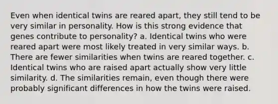 Even when identical twins are reared apart, they still tend to be very similar in personality. How is this strong evidence that genes contribute to personality? a. Identical twins who were reared apart were most likely treated in very similar ways. b. There are fewer similarities when twins are reared together. c. Identical twins who are raised apart actually show very little similarity. d. The similarities remain, even though there were probably significant differences in how the twins were raised.