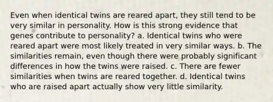 Even when identical twins are reared apart, they still tend to be very similar in personality. How is this strong evidence that genes contribute to personality? a. Identical twins who were reared apart were most likely treated in very similar ways. b. The similarities remain, even though there were probably significant differences in how the twins were raised. c. There are fewer similarities when twins are reared together. d. Identical twins who are raised apart actually show very little similarity.