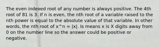 The even indexed root of any number is always positive. The 4th root of 81 is 3. If n is even, the nth root of a variable raised to the nth power is equal to the absolute value of that variable. In other words, the nth root of x^n = |x|. Is means x is X digits away from 0 on the number line so the answer could be positive or negative.