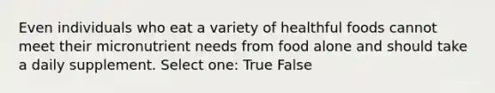 Even individuals who eat a variety of healthful foods cannot meet their micronutrient needs from food alone and should take a daily supplement. Select one: True False