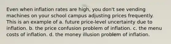 Even when inflation rates are high, you don't see vending machines on your school campus adjusting prices frequently. This is an example of a. future price-level uncertainty due to inflation. b. the price confusion problem of inflation. c. the menu costs of inflation. d. the money illusion problem of inflation.