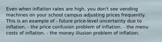 Even when inflation rates are high, you don't see vending machines on your school campus adjusting prices frequently. This is an example of - future price-level uncertainty due to inflation. - the price confusion problem of inflation. - the menu costs of inflation. - the money illusion problem of inflation.