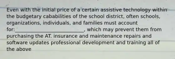 Even with the initial price of a certain assistive technology within the budgetary cababilities of the school district, often schools, organizations, individuals, and families must account for:____________________________, which may prevent them from purchasing the AT. insurance and maintenance repairs and software updates professional development and training all of the above