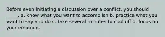 Before even initiating a discussion over a conflict, you should _____. a. know what you want to accomplish b. practice what you want to say and do c. take several minutes to cool off d. focus on your emotions