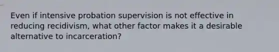 Even if intensive probation supervision is not effective in reducing recidivism, what other factor makes it a desirable alternative to incarceration?