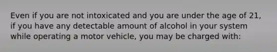 Even if you are not intoxicated and you are under the age of 21, if you have any detectable amount of alcohol in your system while operating a motor vehicle, you may be charged with: