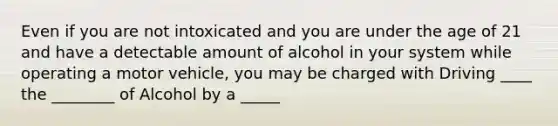 Even if you are not intoxicated and you are under the age of 21 and have a detectable amount of alcohol in your system while operating a motor vehicle, you may be charged with Driving ____ the ________ of Alcohol by a _____