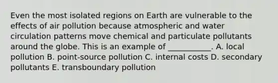 Even the most isolated regions on Earth are vulnerable to the effects of air pollution because atmospheric and water circulation patterns move chemical and particulate pollutants around the globe. This is an example of ___________. A. local pollution B. point-source pollution C. internal costs D. secondary pollutants E. transboundary pollution