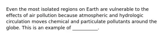 Even the most isolated regions on Earth are vulnerable to the effects of air pollution because atmospheric and hydrologic circulation moves chemical and particulate pollutants around the globe. This is an example of ___________.