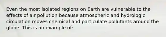 Even the most isolated regions on Earth are vulnerable to the effects of air pollution because atmospheric and hydrologic circulation moves chemical and particulate pollutants around the globe. This is an example of: