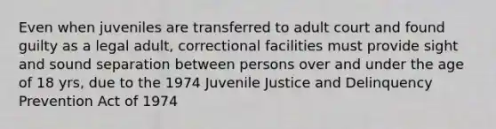 Even when juveniles are transferred to adult court and found guilty as a legal adult, correctional facilities must provide sight and sound separation between persons over and under the age of 18 yrs, due to the 1974 Juvenile Justice and Delinquency Prevention Act of 1974