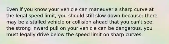 Even if you know your vehicle can maneuver a sharp curve at the legal speed limit, you should still slow down because: there may be a stalled vehicle or collision ahead that you can't see. the strong inward pull on your vehicle can be dangerous. you must legally drive below the speed limit on sharp curves.