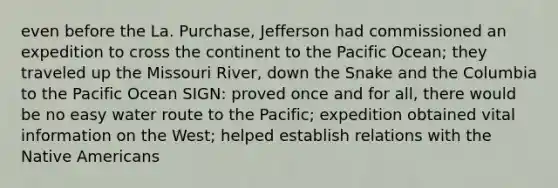 even before the La. Purchase, Jefferson had commissioned an expedition to cross the continent to the Pacific Ocean; they traveled up the Missouri River, down the Snake and the Columbia to the Pacific Ocean SIGN: proved once and for all, there would be no easy water route to the Pacific; expedition obtained vital information on the West; helped establish relations with the Native Americans