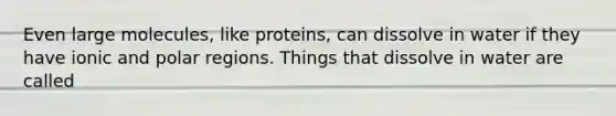 Even large molecules, like proteins, can dissolve in water if they have ionic and polar regions. Things that dissolve in water are called