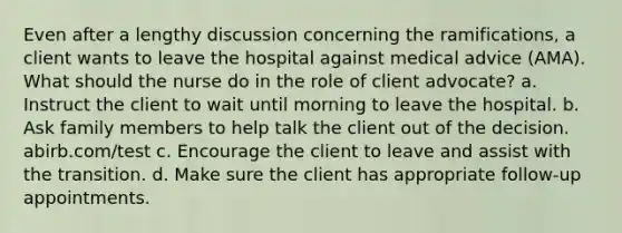 Even after a lengthy discussion concerning the ramifications, a client wants to leave the hospital against medical advice (AMA). What should the nurse do in the role of client advocate? a. Instruct the client to wait until morning to leave the hospital. b. Ask family members to help talk the client out of the decision. abirb.com/test c. Encourage the client to leave and assist with the transition. d. Make sure the client has appropriate follow-up appointments.