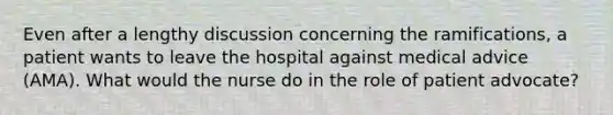 Even after a lengthy discussion concerning the ramifications, a patient wants to leave the hospital against medical advice (AMA). What would the nurse do in the role of patient advocate?