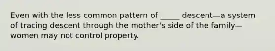 Even with the less common pattern of _____ descent—a system of tracing descent through the mother's side of the family—women may not control property.