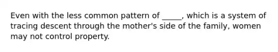 Even with the less common pattern of _____, which is a system of tracing descent through the mother's side of the family, women may not control property.