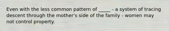 Even with the less common pattern of _____ - a system of tracing descent through the mother's side of the family - women may not control property.