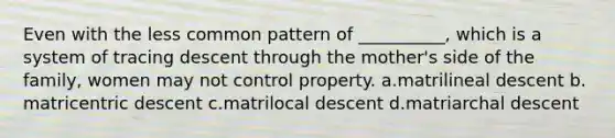 Even with the less common pattern of __________, which is a system of tracing descent through the mother's side of the family, women may not control property.​ a.​matrilineal descent b.​matricentric descent c.​matrilocal descent d.​matriarchal descent