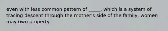 even with less common pattern of _____, which is a system of tracing descent through the mother's side of the family, women may own property