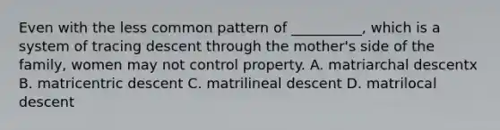 Even with the less common pattern of __________, which is a system of tracing descent through the mother's side of the family, women may not control property.​ A. matriarchal descentx B. ​matricentric descent C. matrilineal descent D. ​matrilocal descent