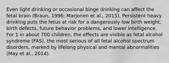 Even light drinking or occasional binge drinking can affect the fetal brain (Braun, 1996; Marjonen et al., 2015). Persistent heavy drinking puts the fetus at risk for a dangerously low birth weight, birth defects, future behavior problems, and lower intelligence. For 1 in about 700 children, the effects are visible as fetal alcohol syndrome (FAS), the most serious of all fetal alcohol spectrum disorders, marked by lifelong physical and mental abnormalities (May et al., 2014).