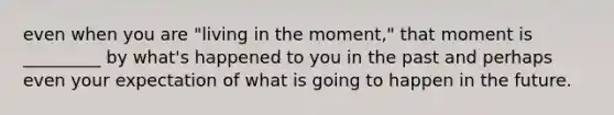 even when you are "living in the moment," that moment is _________ by what's happened to you in the past and perhaps even your expectation of what is going to happen in the future.