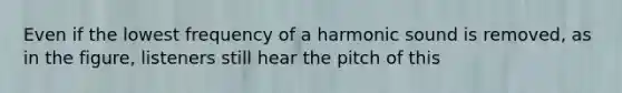 Even if the lowest frequency of a harmonic sound is removed, as in the figure, listeners still hear the pitch of this