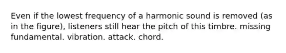 Even if the lowest frequency of a harmonic sound is removed (as in the figure), listeners still hear the pitch of this timbre. missing fundamental. vibration. attack. chord.