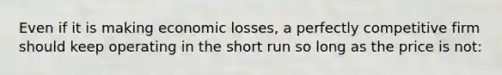 Even if it is making economic losses, a perfectly competitive firm should keep operating in the short run so long as the price is not: