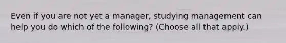 Even if you are not yet a manager, studying management can help you do which of the following? (Choose all that apply.)