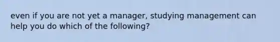 even if you are not yet a manager, studying management can help you do which of the following?